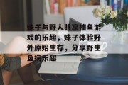 妹子与野人共享捕鱼游戏的乐趣，妹子体验野外原始生存，分享野生鱼捞乐趣