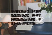 非洲捕鱼游戏，探索原始生态的秘密，探寻非洲原始渔业的秘密，寻找神秘的野生鱼群