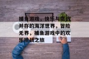 捕鱼游戏，快乐与挑战并存的海洋世界，冒险无界，捕鱼游戏中的欢乐挑战之旅