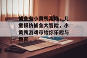 捕鱼有小黄鸭游戏，儿童模仿捕鱼大冒险，小黄鸭游戏带给你乐趣与教育