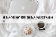 捕鱼大作战推广视频（捕鱼大作战代言人是谁?）