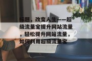 标题，改变人生——超级流量宝提升网站流量，轻松提升网站流量，如何利用超级流量宝，网站流量优化，超级流量宝一键提升！