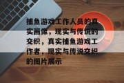 捕鱼游戏工作人员的真实画像，现实与传说的交织，真实捕鱼游戏工作者，现实与传说交织的图片展示