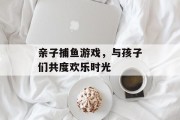 亲子捕鱼游戏，与孩子们共度欢乐时光