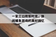 一家三口欢乐时光，休闲捕鱼游戏的美好回忆