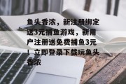 鱼头香浓，新注册绑定送3元捕鱼游戏，新用户注册送免费捕鱼3元！立即登录下载玩鱼头香浓