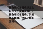 捕鱼领红包游戏该怎么玩不了？答案来啦！，捕鱼领红包游戏，到底怎么回事？快来了解答案吧！