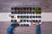 亚博电玩捕鱼游戏，警惕网络游戏中的非法陷阱，警惕网络游戏中的陷阱，亚博电玩捕鱼游戏的非法风险