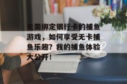 无需绑定银行卡的捕鱼游戏，如何享受无卡捕鱼乐趣？我的捕鱼体验大公开！