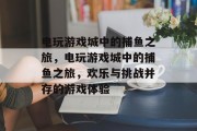 电玩游戏城中的捕鱼之旅，电玩游戏城中的捕鱼之旅，欢乐与挑战并存的游戏体验