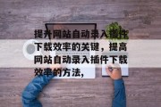 提升网站自动录入插件下载效率的关键，提高网站自动录入插件下载效率的方法,，提升网站自动录入插件下载效率，方法总结与实践分享