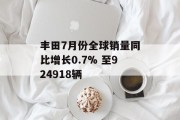 丰田7月份全球销量同比增长0.7% 至924918辆