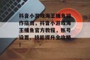 抖音小游戏海王捕鱼操作指南，抖音小游戏海王捕鱼官方教程，账号设置、技能提升全攻略！