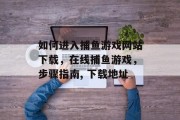 如何进入捕鱼游戏网站下载，在线捕鱼游戏，步骤指南, 下载地址