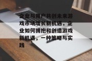 企业与用户共创未来游戏市场增长新机遇，企业如何拥抱和创造游戏新机遇，一种策略与实践