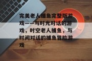 完美老人捕鱼完整版游戏——与时光对话的游戏，时空老人捕鱼，与时间对话的捕鱼冒险游戏