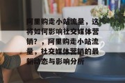 阿里购走小站流量，这将如何影响社交媒体营销？，阿里购走小站流量，社交媒体营销的最新动态与影响分析，阿里购走小站流量对社交媒体营销的影响分析及未来趋势探讨