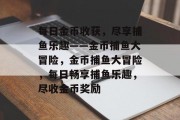 每日金币收获，尽享捕鱼乐趣——金币捕鱼大冒险，金币捕鱼大冒险，每日畅享捕鱼乐趣，尽收金币奖励