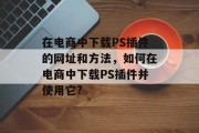 在电商中下载PS插件的网址和方法，如何在电商中下载PS插件并使用它?，电商插件下载教程，如何在淘宝、京东等电商平台快速安装并使用PS插件？