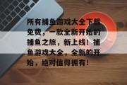 所有捕鱼游戏大全下载免费，一款全新开始的捕鱼之旅，新上线！捕鱼游戏大全，全新的开始，绝对值得拥有！