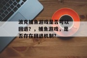 波克捕鱼游戏是否可以回退？，捕鱼游戏，是否存在回退机制?