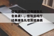 悟饭游戏厅经典捕鱼礼包来袭！，悟饭游戏厅经典捕鱼礼包震撼来袭！