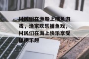 村民们在渔船上捕鱼游戏，渔家欢乐捕鱼戏，村民们在海上快乐享受捕捞乐趣