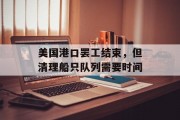 美国港口罢工结束，但清理船只队列需要时间