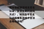 捕鱼破解版游戏无实名认证，合法合规的游戏方式？，如何在不实名认证的捕鱼游戏中合法合规玩游戏?