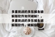 多重挑战的多乐捕鱼破解版软件如何破解？，多重挑战的多乐捕鱼破解版软件，破解指南