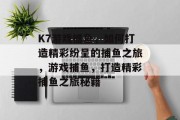 K7游戏捕鱼，如何打造精彩纷呈的捕鱼之旅，游戏捕鱼，打造精彩捕鱼之旅秘籍