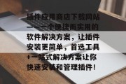 插件应用商店下载网站——一个便捷而实用的软件解决方案，让插件安装更简单，首选工具+一站式解决方案让你快速安装和管理插件！