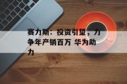 赛力斯：投资引望，力争年产销百万 华为助力