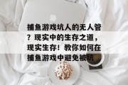 捕鱼游戏坑人的无人管？现实中的生存之道，现实生存！教你如何在捕鱼游戏中避免被坑