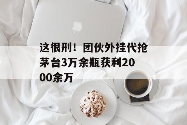 这很刑！团伙外挂代抢茅台3万余瓶获利2000余万