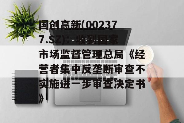 国创高新(002377.SZ)：收到国家市场监督管理总局《经营者集中反垄断审查不实施进一步审查决定书》