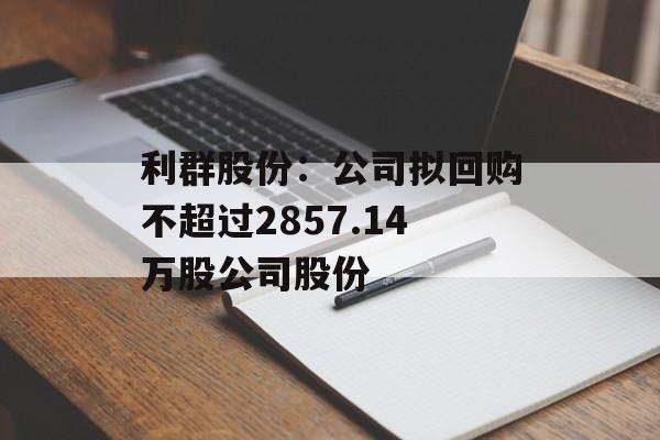 利群股份：公司拟回购不超过2857.14万股公司股份