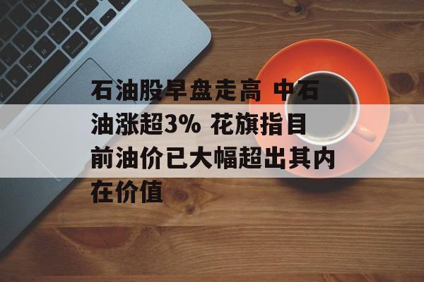 石油股早盘走高 中石油涨超3% 花旗指目前油价已大幅超出其内在价值