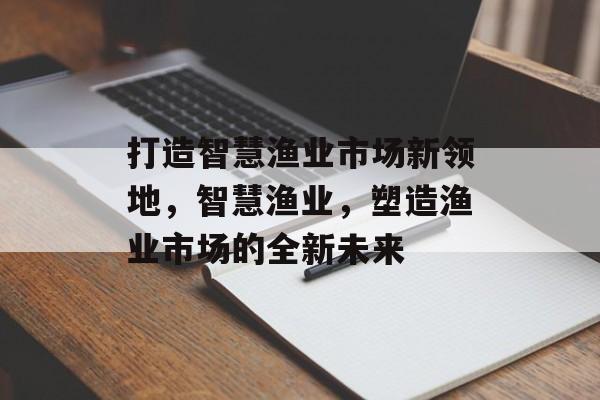 打造智慧渔业市场新领地，智慧渔业，塑造渔业市场的全新未来