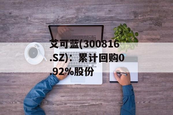 艾可蓝(300816.SZ)：累计回购0.92%股份