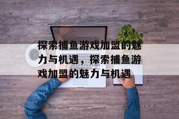 探索捕鱼游戏加盟的魅力与机遇，探索捕鱼游戏加盟的魅力与机遇