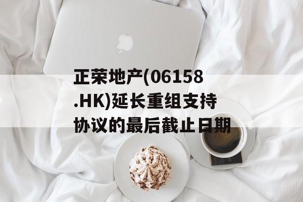 正荣地产(06158.HK)延长重组支持协议的最后截止日期