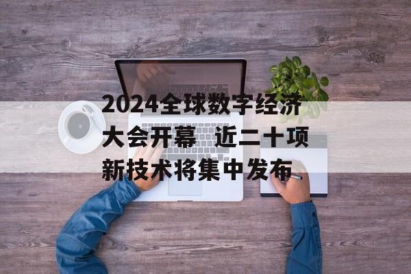 2024全球数字经济大会开幕  近二十项新技术将集中发布