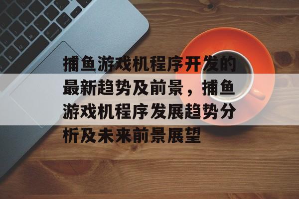 捕鱼游戏机程序开发的最新趋势及前景，捕鱼游戏机程序发展趋势分析及未来前景展望