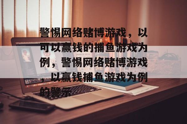 警惕网络赌博游戏，以可以赢钱的捕鱼游戏为例，警惕网络赌博游戏，以赢钱捕鱼游戏为例的警示