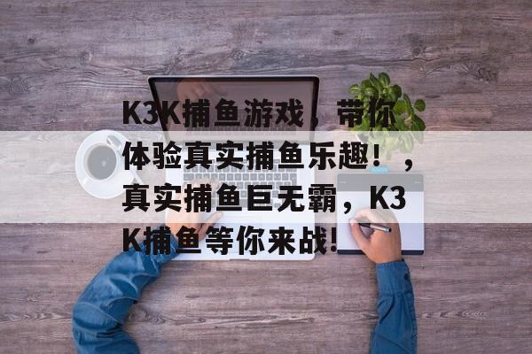 K3K捕鱼游戏，带你体验真实捕鱼乐趣！，真实捕鱼巨无霸，K3K捕鱼等你来战!