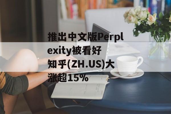 推出中文版Perplexity被看好  知乎(ZH.US)大涨超15%