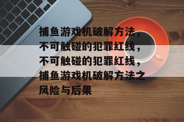 捕鱼游戏机破解方法，不可触碰的犯罪红线，不可触碰的犯罪红线，捕鱼游戏机破解方法之风险与后果