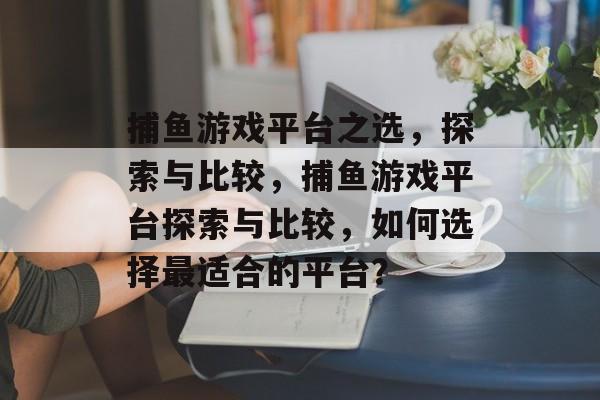 捕鱼游戏平台之选，探索与比较，捕鱼游戏平台探索与比较，如何选择最适合的平台？