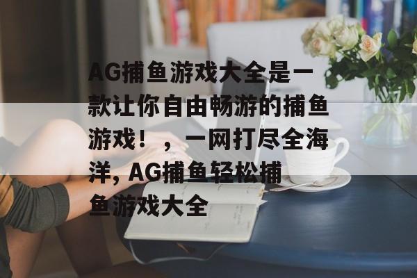 AG捕鱼游戏大全是一款让你自由畅游的捕鱼游戏！，一网打尽全海洋, AG捕鱼轻松捕鱼游戏大全